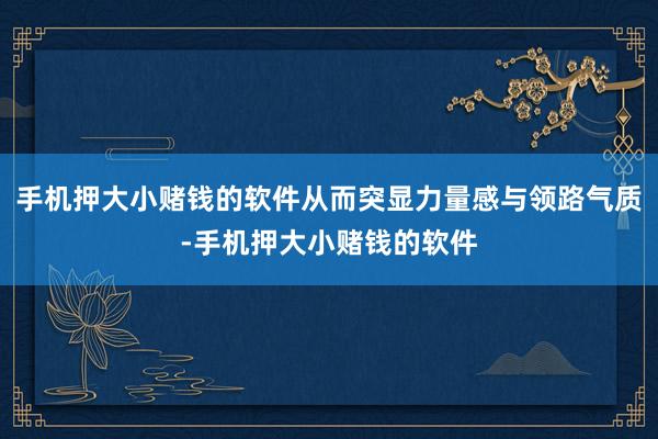 手机押大小赌钱的软件从而突显力量感与领路气质-手机押大小赌钱的软件