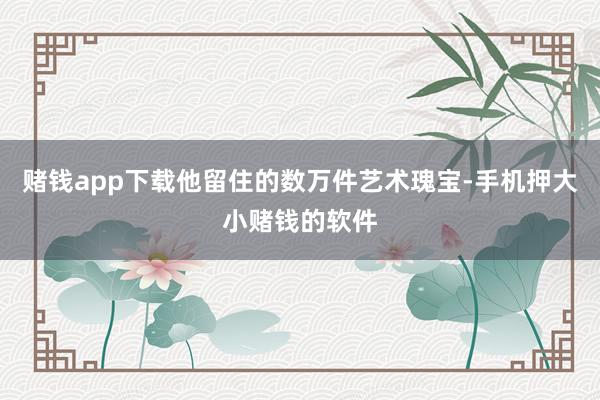赌钱app下载他留住的数万件艺术瑰宝-手机押大小赌钱的软件