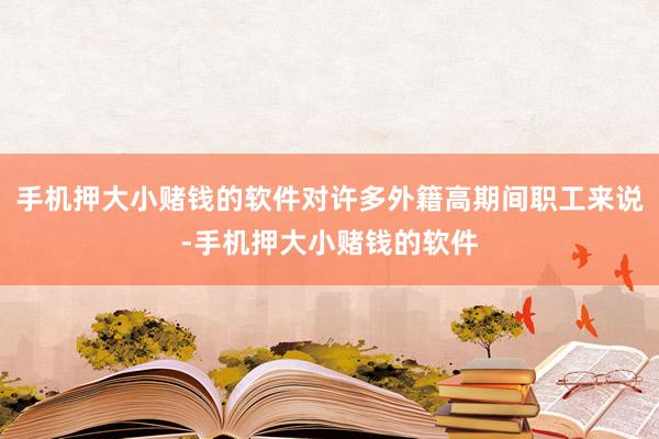 手机押大小赌钱的软件对许多外籍高期间职工来说-手机押大小赌钱的软件