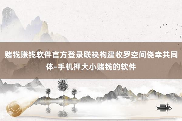 赌钱赚钱软件官方登录联袂构建收罗空间侥幸共同体-手机押大小赌钱的软件