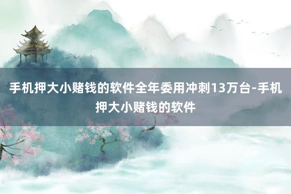 手机押大小赌钱的软件全年委用冲刺13万台-手机押大小赌钱的软件