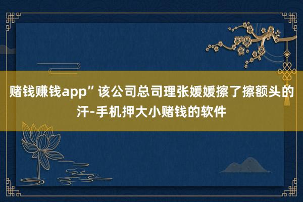 赌钱赚钱app”该公司总司理张媛媛擦了擦额头的汗-手机押大小赌钱的软件