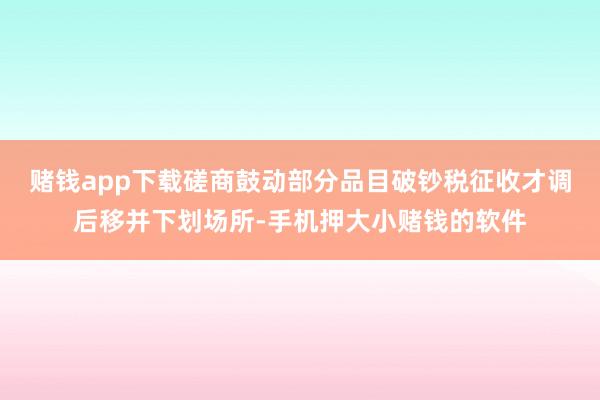 赌钱app下载磋商鼓动部分品目破钞税征收才调后移并下划场所-手机押大小赌钱的软件