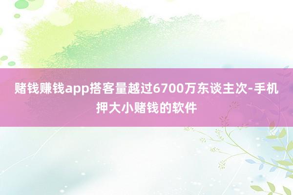 赌钱赚钱app搭客量越过6700万东谈主次-手机押大小赌钱的软件