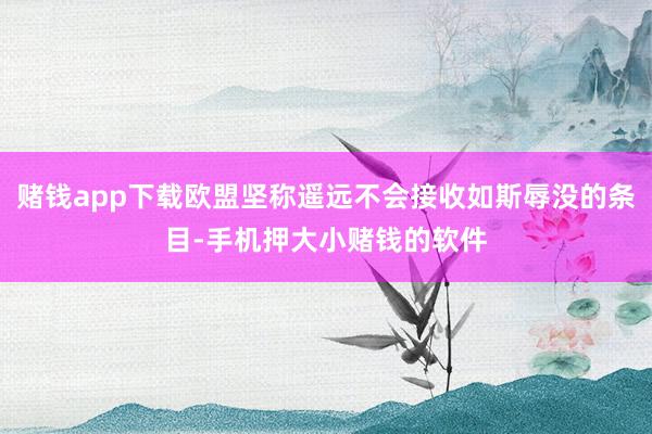 赌钱app下载欧盟坚称遥远不会接收如斯辱没的条目-手机押大小赌钱的软件