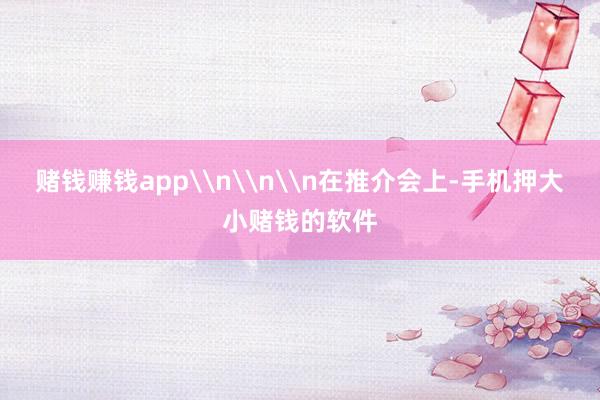 赌钱赚钱app\n\n\n在推介会上-手机押大小赌钱的软件
