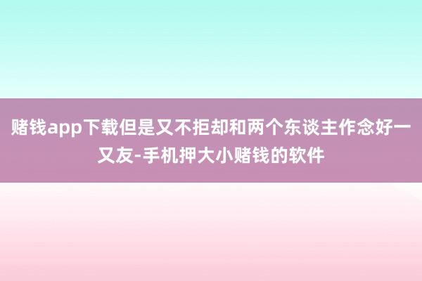 赌钱app下载但是又不拒却和两个东谈主作念好一又友-手机押大小赌钱的软件