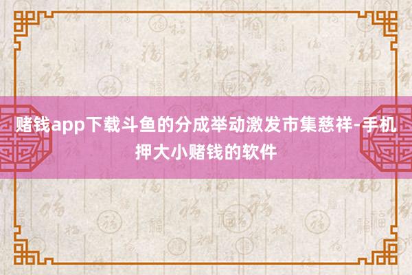 赌钱app下载斗鱼的分成举动激发市集慈祥-手机押大小赌钱的软件