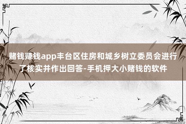 赌钱赚钱app丰台区住房和城乡树立委员会进行了核实并作出回答-手机押大小赌钱的软件