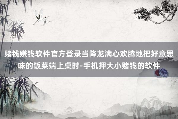 赌钱赚钱软件官方登录当降龙满心欢腾地把好意思味的饭菜端上桌时-手机押大小赌钱的软件