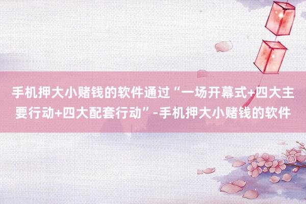 手机押大小赌钱的软件通过“一场开幕式+四大主要行动+四大配套行动”-手机押大小赌钱的软件