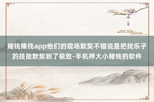 赌钱赚钱app他们的现场默契不错说是把找乐子的技能默契到了极致-手机押大小赌钱的软件