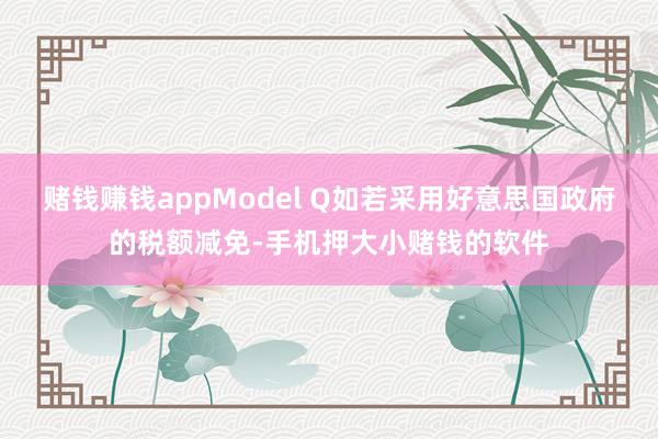 赌钱赚钱appModel Q如若采用好意思国政府的税额减免-手机押大小赌钱的软件
