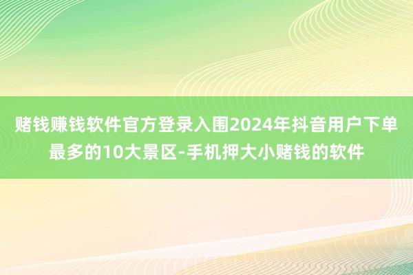 赌钱赚钱软件官方登录入围2024年抖音用户下单最多的10大景区-手机押大小赌钱的软件