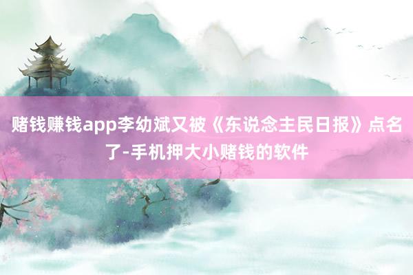 赌钱赚钱app李幼斌又被《东说念主民日报》点名了-手机押大小赌钱的软件