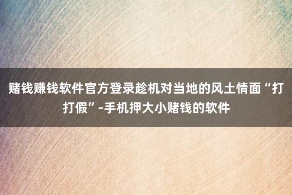 赌钱赚钱软件官方登录趁机对当地的风土情面“打打假”-手机押大小赌钱的软件