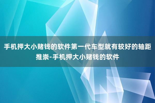 手机押大小赌钱的软件第一代车型就有较好的轴距推崇-手机押大小赌钱的软件