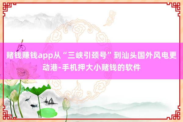 赌钱赚钱app从“三峡引颈号”到汕头国外风电更动港-手机押大小赌钱的软件