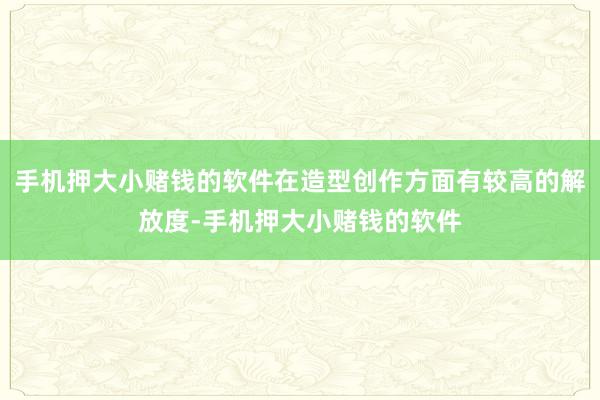 手机押大小赌钱的软件在造型创作方面有较高的解放度-手机押大小赌钱的软件