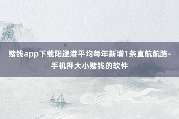 赌钱app下载阳逻港平均每年新增1条直航航路-手机押大小赌钱的软件