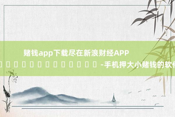 赌钱app下载尽在新浪财经APP            													-手机押大小赌钱的软件