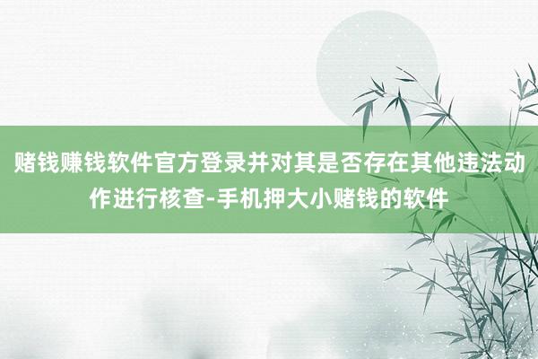 赌钱赚钱软件官方登录并对其是否存在其他违法动作进行核查-手机押大小赌钱的软件
