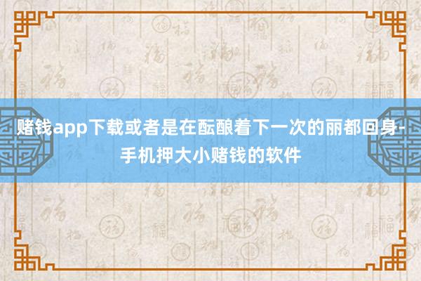 赌钱app下载或者是在酝酿着下一次的丽都回身-手机押大小赌钱的软件