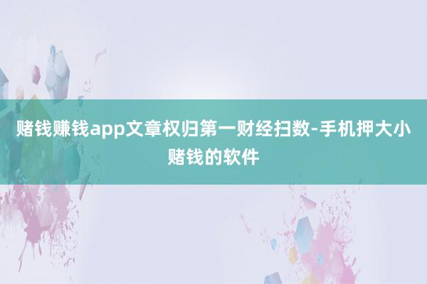 赌钱赚钱app文章权归第一财经扫数-手机押大小赌钱的软件
