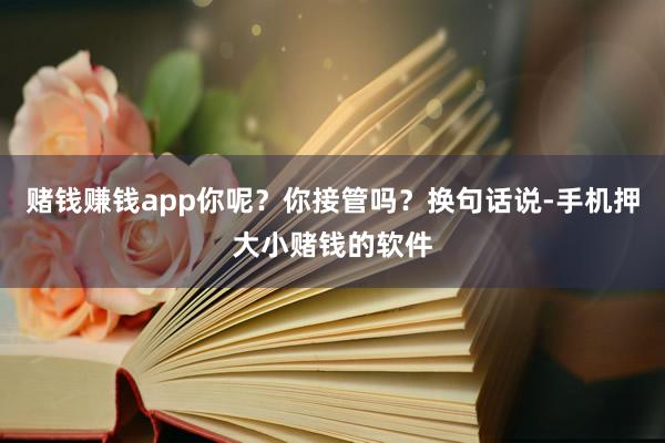赌钱赚钱app你呢？你接管吗？换句话说-手机押大小赌钱的软件