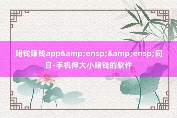 赌钱赚钱app&ensp;&ensp;同日-手机押大小赌钱的软件