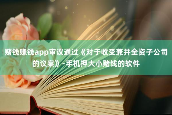 赌钱赚钱app审议通过《对于收受兼并全资子公司的议案》-手机押大小赌钱的软件