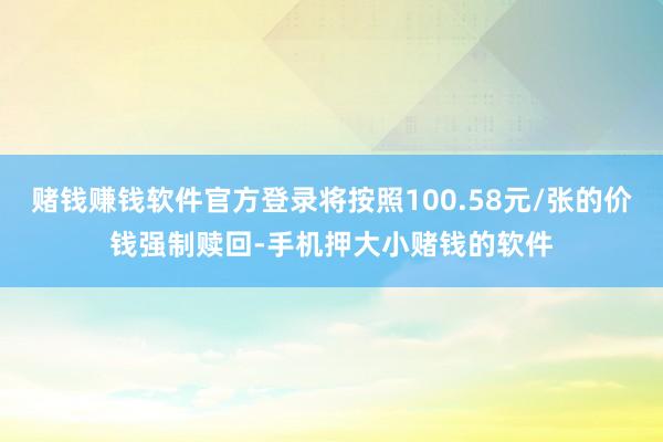 赌钱赚钱软件官方登录将按照100.58元/张的价钱强制赎回-手机押大小赌钱的软件