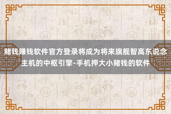 赌钱赚钱软件官方登录将成为将来旗舰智高东说念主机的中枢引擎-手机押大小赌钱的软件