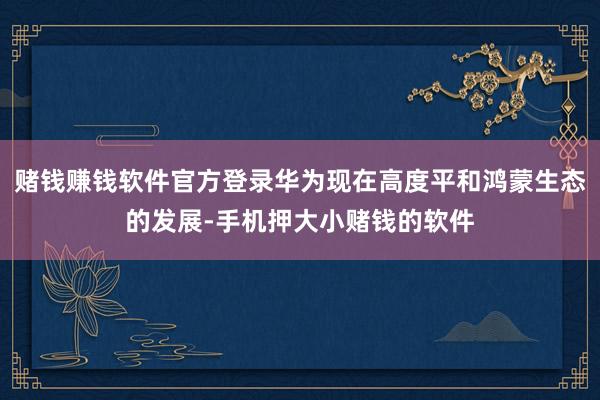 赌钱赚钱软件官方登录华为现在高度平和鸿蒙生态的发展-手机押大小赌钱的软件