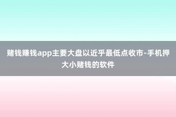 赌钱赚钱app主要大盘以近乎最低点收市-手机押大小赌钱的软件