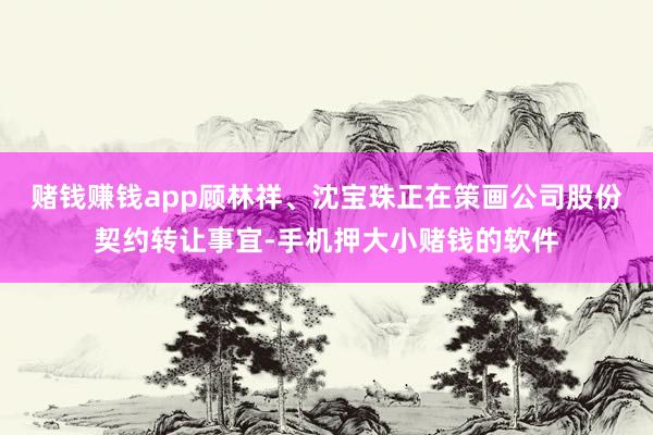 赌钱赚钱app顾林祥、沈宝珠正在策画公司股份契约转让事宜-手机押大小赌钱的软件