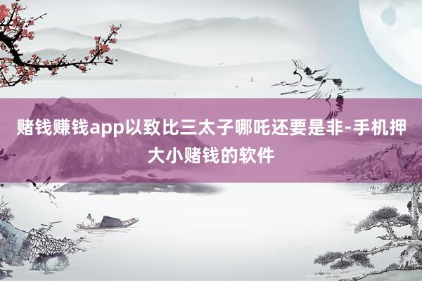 赌钱赚钱app以致比三太子哪吒还要是非-手机押大小赌钱的软件