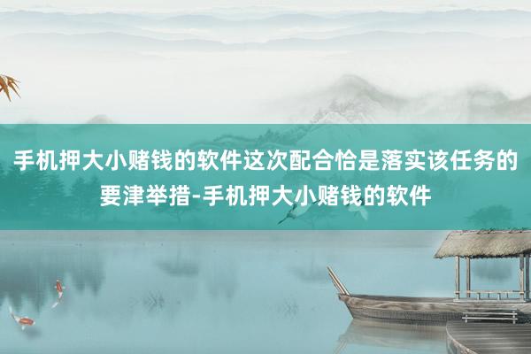 手机押大小赌钱的软件这次配合恰是落实该任务的要津举措-手机押大小赌钱的软件