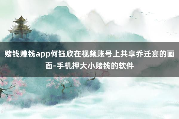 赌钱赚钱app何钰欣在视频账号上共享乔迁宴的画面-手机押大小赌钱的软件