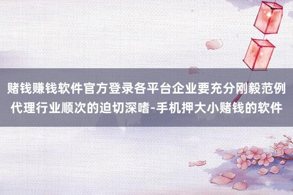 赌钱赚钱软件官方登录各平台企业要充分刚毅范例代理行业顺次的迫切深嗜-手机押大小赌钱的软件