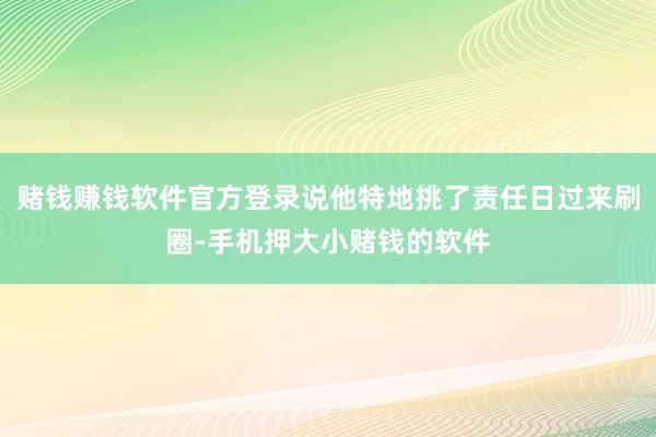 赌钱赚钱软件官方登录说他特地挑了责任日过来刷圈-手机押大小赌钱的软件