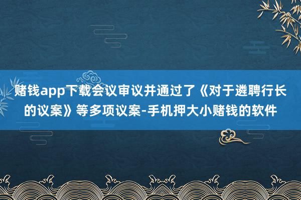 赌钱app下载会议审议并通过了《对于遴聘行长的议案》等多项议案-手机押大小赌钱的软件