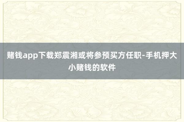 赌钱app下载郑震湘或将参预买方任职-手机押大小赌钱的软件