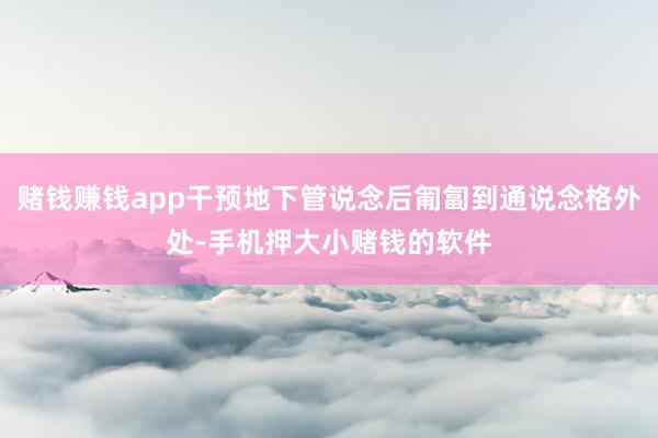 赌钱赚钱app干预地下管说念后匍匐到通说念格外处-手机押大小赌钱的软件