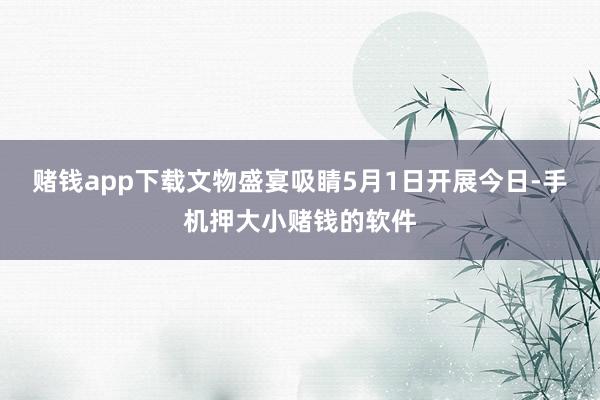 赌钱app下载文物盛宴吸睛5月1日开展今日-手机押大小赌钱的软件