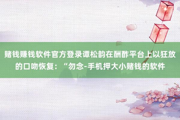 赌钱赚钱软件官方登录谭松韵在酬酢平台上以狂放的口吻恢复：“勿念-手机押大小赌钱的软件