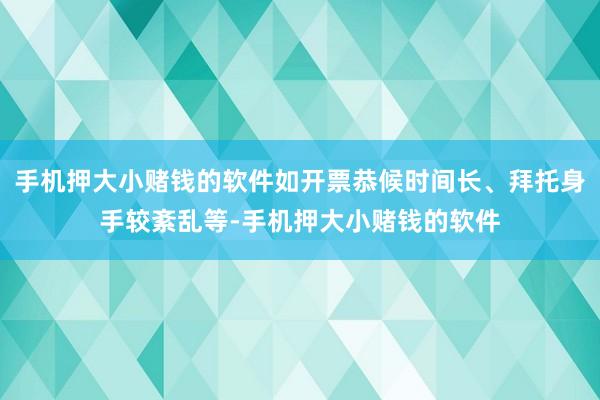 手机押大小赌钱的软件如开票恭候时间长、拜托身手较紊乱等-手机押大小赌钱的软件