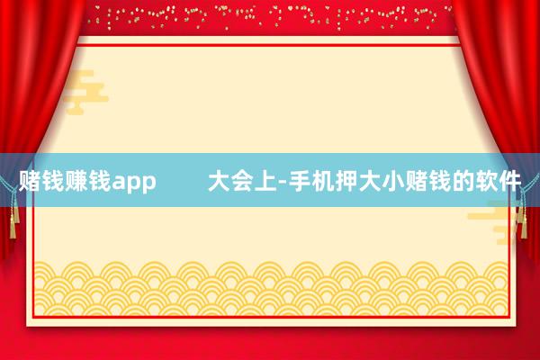 赌钱赚钱app 大会上-手机押大小赌钱的软件