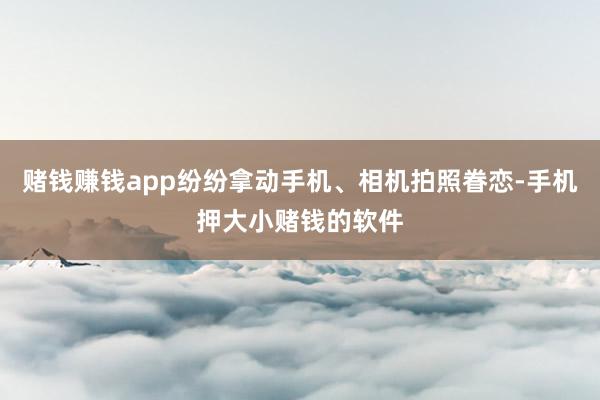 赌钱赚钱app纷纷拿动手机、相机拍照眷恋-手机押大小赌钱的软件