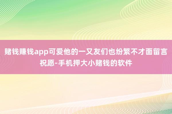 赌钱赚钱app可爱他的一又友们也纷繁不才面留言祝愿-手机押大小赌钱的软件